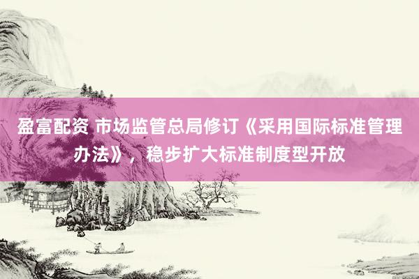 盈富配资 市场监管总局修订《采用国际标准管理办法》，稳步扩大标准制度型开放