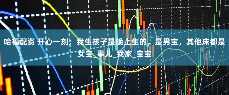 哈福配资 开心一刻：我生孩子是晚上生的，是男宝，其他床都是女宝_事儿_我家_宝宝