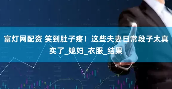 富灯网配资 笑到肚子疼！这些夫妻日常段子太真实了_媳妇_衣服_结果
