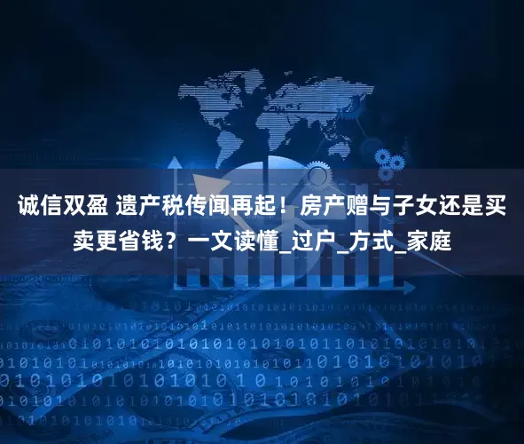 诚信双盈 遗产税传闻再起！房产赠与子女还是买卖更省钱？一文读懂_过户_方式_家庭