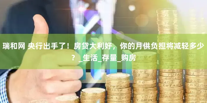 瑞和网 央行出手了！房贷大利好，你的月供负担将减轻多少？_生活_存量_购房