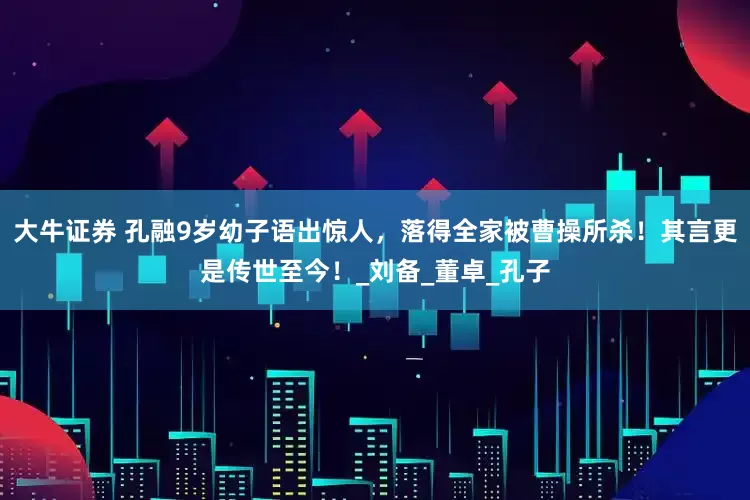 大牛证券 孔融9岁幼子语出惊人，落得全家被曹操所杀！其言更是传世至今！_刘备_董卓_孔子