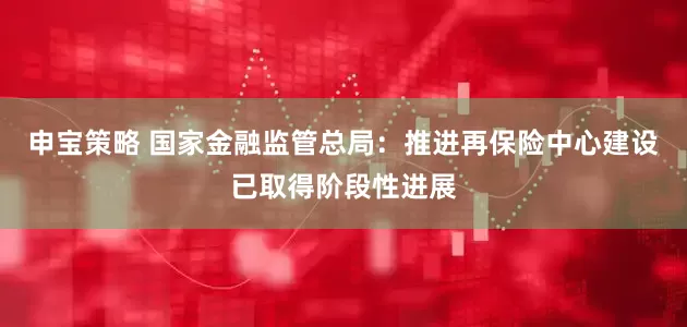 申宝策略 国家金融监管总局：推进再保险中心建设已取得阶段性进展