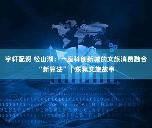 宇轩配资 松山湖：一座科创新城的文旅消费融合“新算法”｜东莞文旅故事