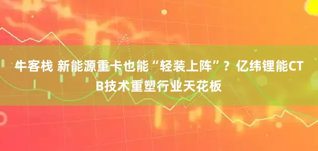 牛客栈 新能源重卡也能“轻装上阵”？亿纬锂能CTB技术重塑行业天花板