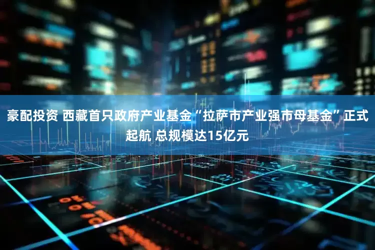 豪配投资 西藏首只政府产业基金“拉萨市产业强市母基金”正式起航 总规模达15亿元