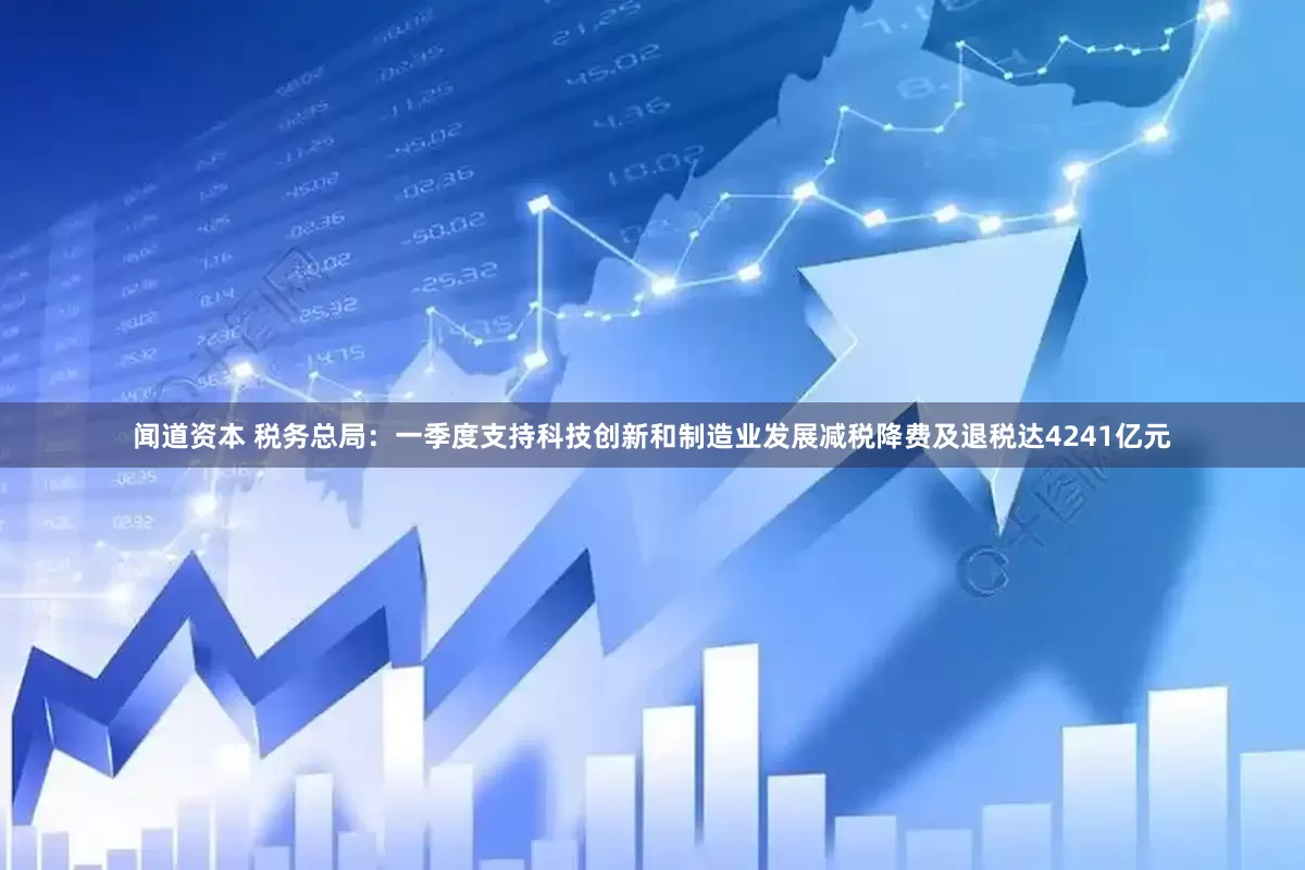 闻道资本 税务总局：一季度支持科技创新和制造业发展减税降费及退税达4241亿元