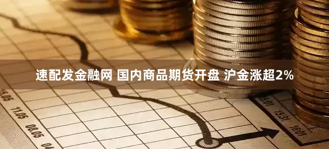 速配发金融网 国内商品期货开盘 沪金涨超2%