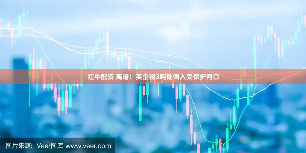 红牛配资 离谱！英企将3吨铀倒入受保护河口