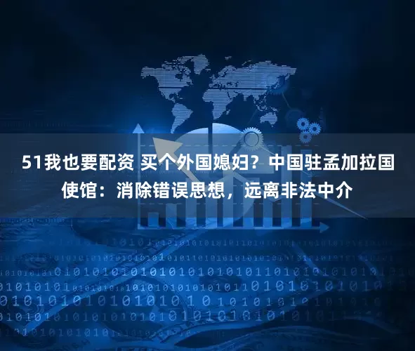 51我也要配资 买个外国媳妇？中国驻孟加拉国使馆：消除错误思想，远离非法中介