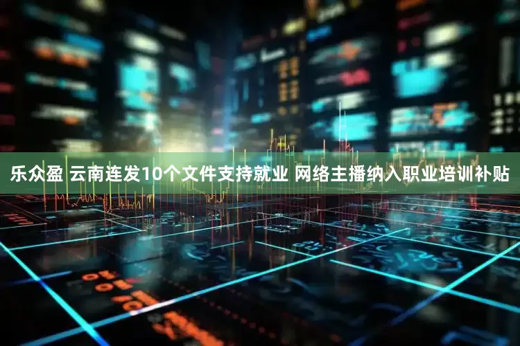 乐众盈 云南连发10个文件支持就业 网络主播纳入职业培训补贴