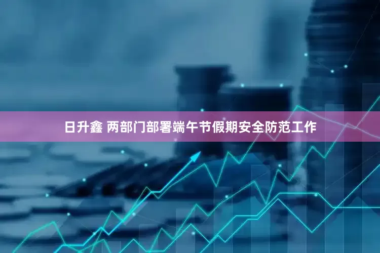 日升鑫 两部门部署端午节假期安全防范工作
