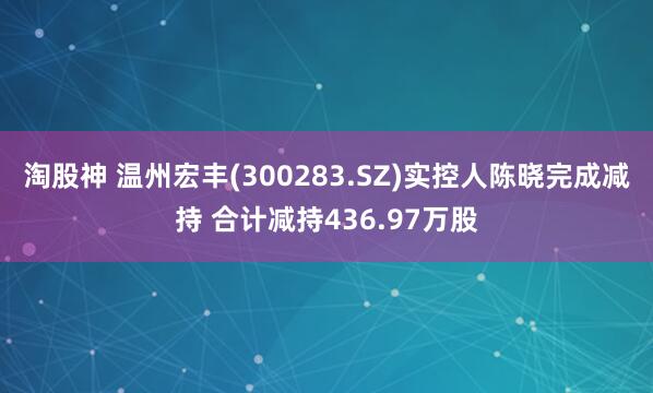 淘股神 温州宏丰(300283.SZ)实控人陈晓完成减持 合计减持436.97万股