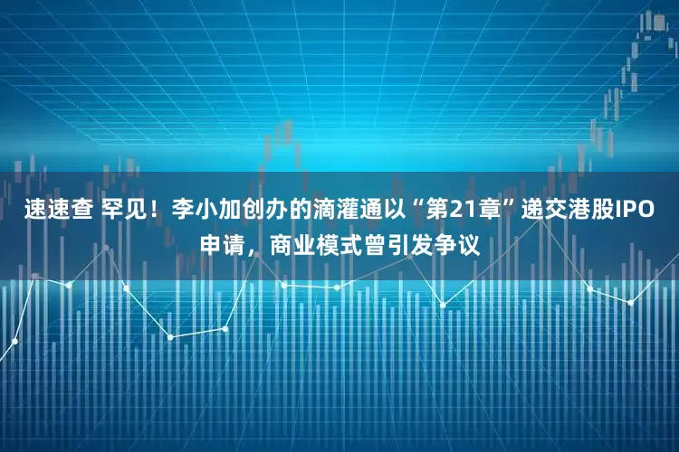 速速查 罕见！李小加创办的滴灌通以“第21章”递交港股IPO申请，商业模式曾引发争议