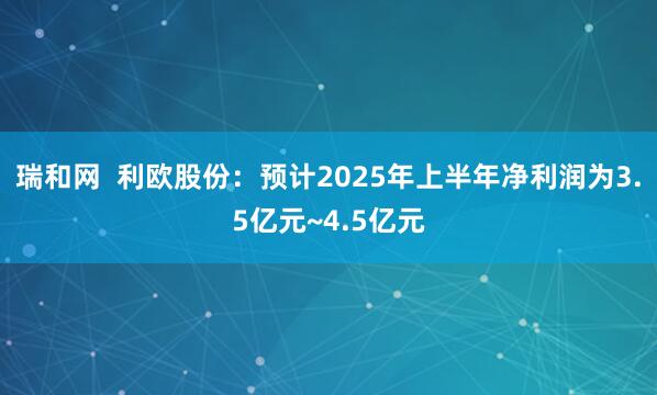 瑞和网  利欧股份：预计2025年上半年净利润为3.5亿元~4.5亿元