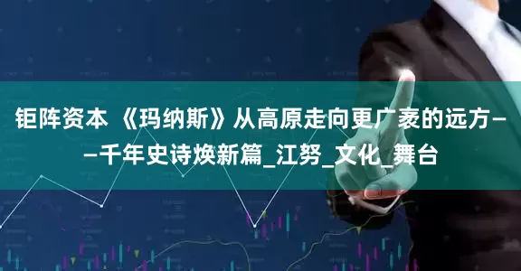 钜阵资本 《玛纳斯》从高原走向更广袤的远方——千年史诗焕新篇_江努_文化_舞台
