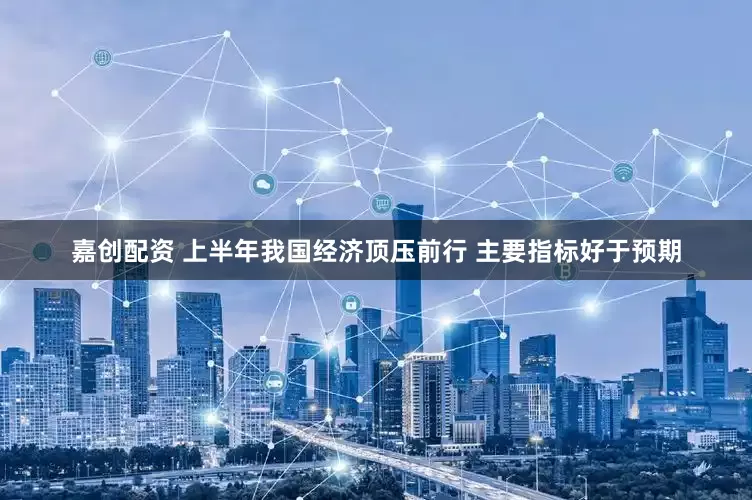 嘉创配资 上半年我国经济顶压前行 主要指标好于预期