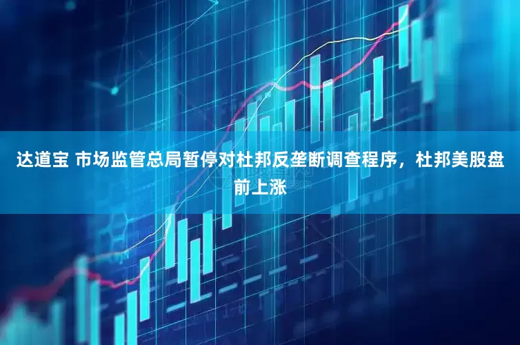 达道宝 市场监管总局暂停对杜邦反垄断调查程序，杜邦美股盘前上涨