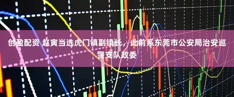 创盈配资 赵寅当选虎门镇副镇长，此前系东莞市公安局治安巡警支队政委