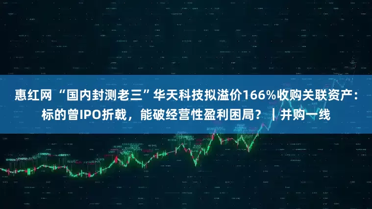 惠红网 “国内封测老三”华天科技拟溢价166%收购关联资产：标的曾IPO折戟，能破经营性盈利困局？｜并购一线
